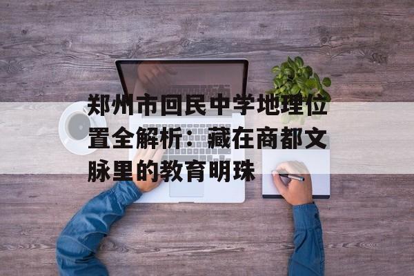 郑州市回民中学地理位置全解析：藏在商都文脉里的教育明珠-第1张图片-