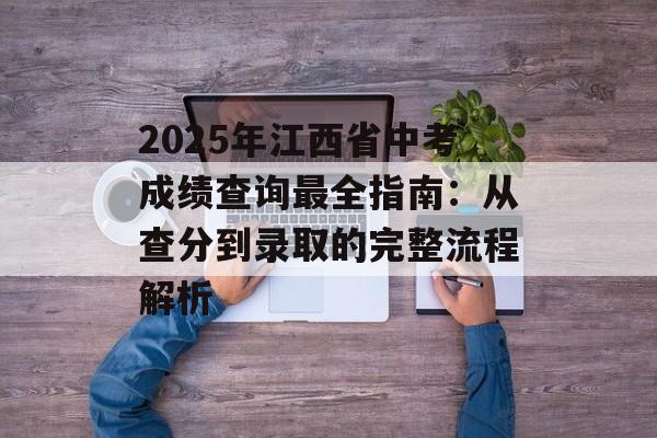 2025年江西省中考成绩查询最全指南：从查分到录取的完整流程解析-第1张图片-