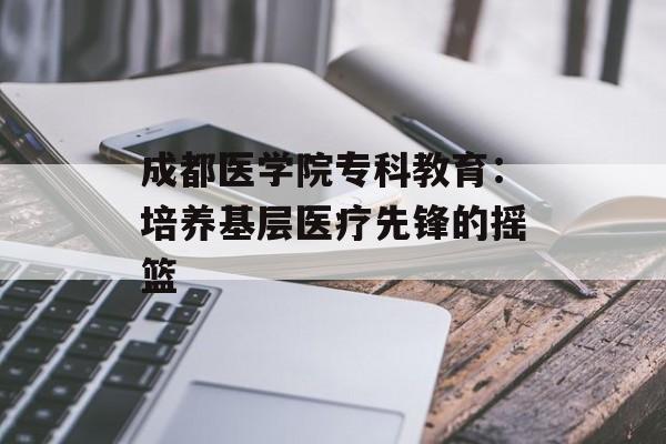 成都医学院专科教育：培养基层医疗先锋的摇篮-第1张图片-