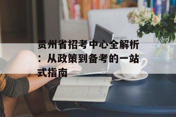 贵州省招考中心全解析：从政策到备考的一站式指南-第1张图片-