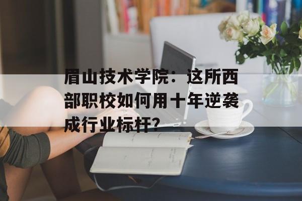 眉山技术学院：这所西部职校如何用十年逆袭成行业标杆？-第1张图片-