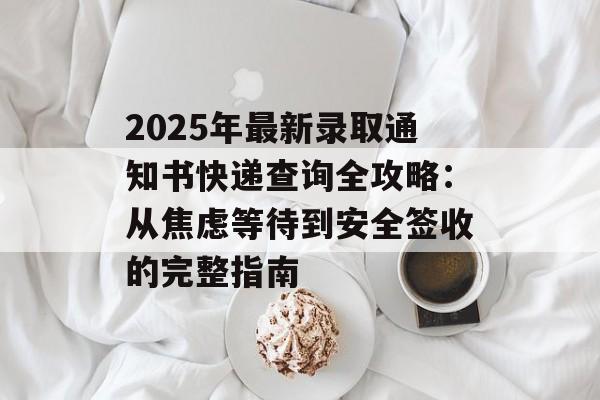 2025年最新录取通知书快递查询全攻略：从焦虑等待到安全签收的完整指南-第1张图片-