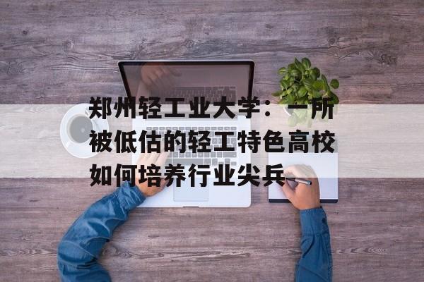 郑州轻工业大学：一所被低估的轻工特色高校如何培养行业尖兵-第1张图片-