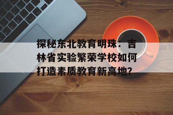 探秘东北教育明珠：吉林省实验繁荣学校如何打造素质教育新高地？-第1张图片-