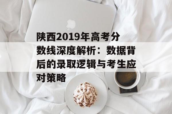 陕西2019年高考分数线深度解析：数据背后的录取逻辑与考生应对策略-第1张图片-