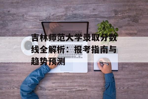 吉林师范大学录取分数线全解析：报考指南与趋势预测-第1张图片-