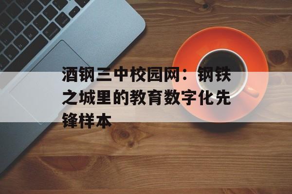 酒钢三中校园网：钢铁之城里的教育数字化先锋样本-第1张图片-