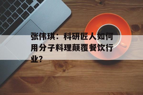 张伟琪：科研匠人如何用分子料理颠覆餐饮行业？-第1张图片-