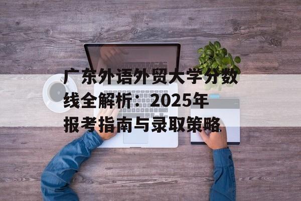 广东外语外贸大学分数线全解析：2025年报考指南与录取策略-第1张图片-