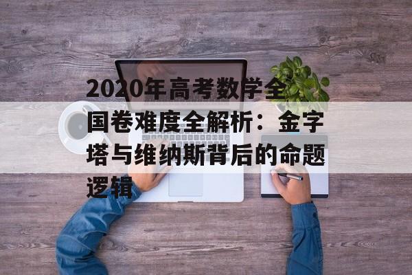 2020年高考数学全国卷难度全解析：金字塔与维纳斯背后的命题逻辑-第1张图片-