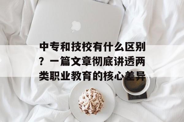 中专和技校有什么区别？一篇文章彻底讲透两类职业教育的核心差异-第1张图片-