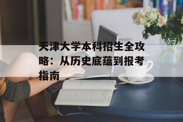天津大学本科招生全攻略：从历史底蕴到报考指南-第1张图片-