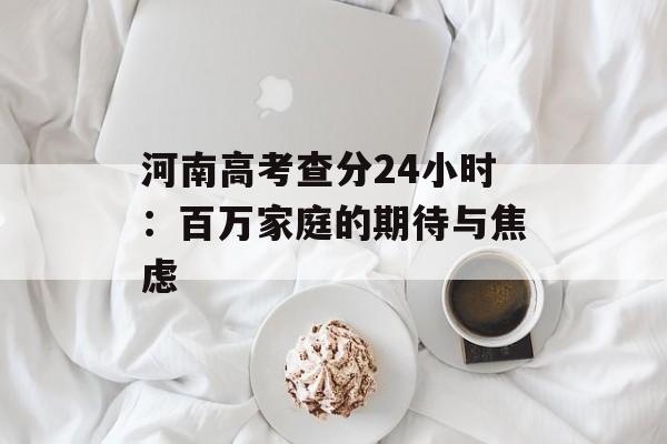 河南高考查分24小时：百万家庭的期待与焦虑-第1张图片-