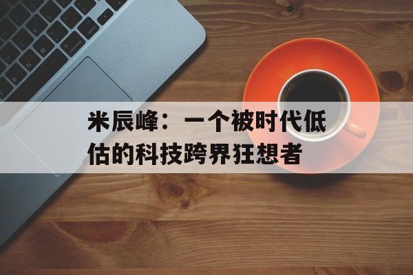 米辰峰：一个被时代低估的科技跨界狂想者-第1张图片-