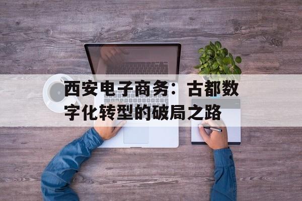 西安电子商务：古都数字化转型的破局之路-第1张图片-