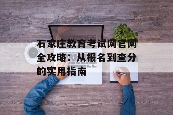 石家庄教育考试网官网全攻略：从报名到查分的实用指南-第1张图片-