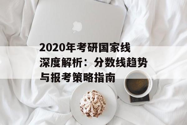2020年考研国家线深度解析：分数线趋势与报考策略指南-第1张图片-