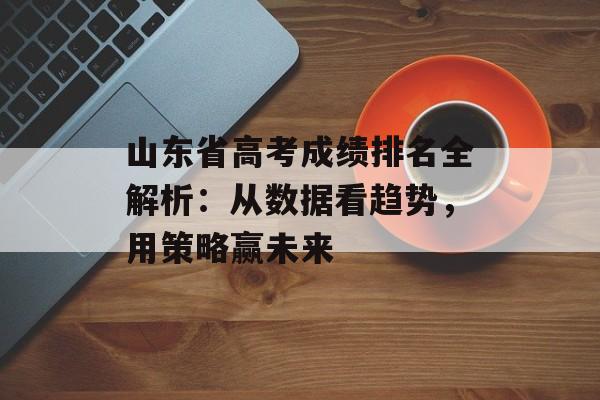 山东省高考成绩排名全解析：从数据看趋势，用策略赢未来-第1张图片-