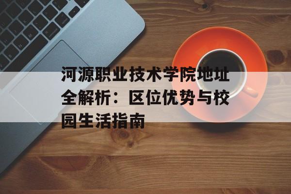 河源职业技术学院地址全解析：区位优势与校园生活指南-第1张图片-