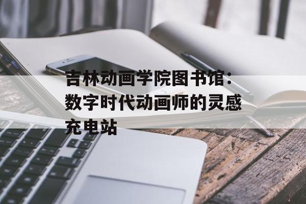 吉林动画学院图书馆：数字时代动画师的灵感充电站-第1张图片-