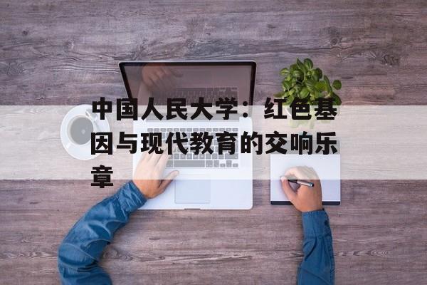 中国人民大学：红色基因与现代教育的交响乐章-第1张图片-