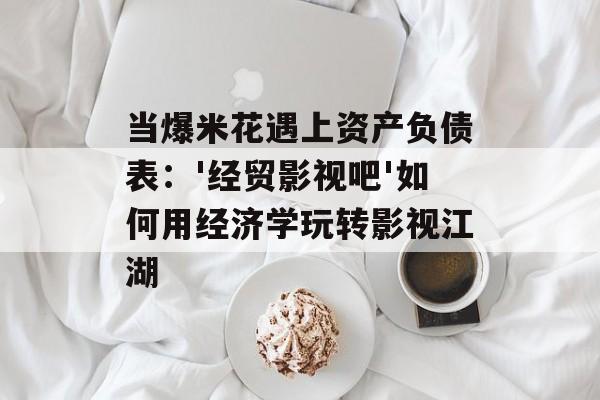 当爆米花遇上资产负债表：'经贸影视吧'如何用经济学玩转影视江湖-第1张图片-