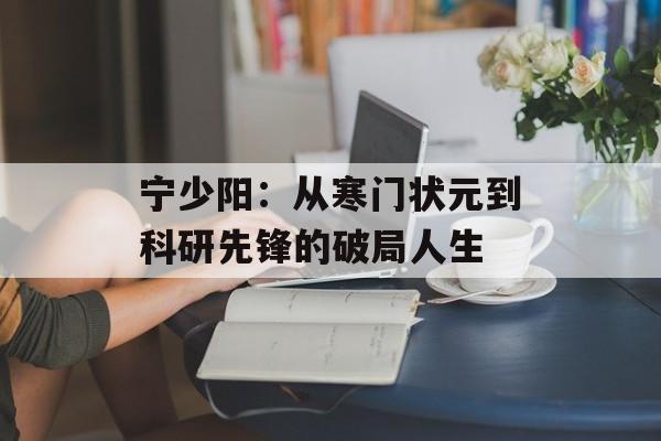宁少阳：从寒门状元到科研先锋的破局人生-第1张图片-