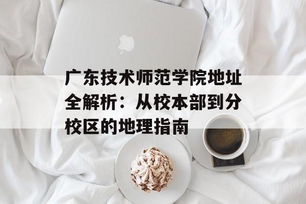 广东技术师范学院地址全解析：从校本部到分校区的地理指南-第1张图片-