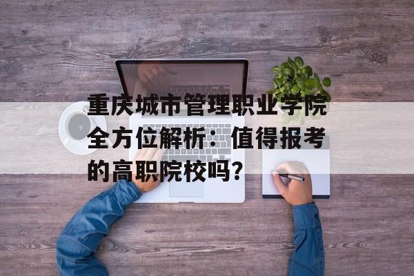 重庆城市管理职业学院全方位解析：值得报考的高职院校吗？-第1张图片-
