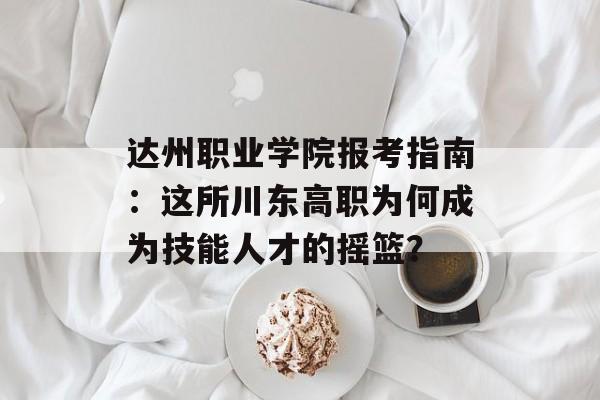 达州职业学院报考指南：这所川东高职为何成为技能人才的摇篮？-第1张图片-