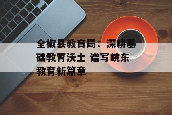 全椒县教育局：深耕基础教育沃土 谱写皖东教育新篇章-第1张图片-