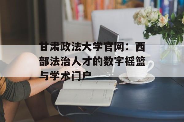 甘肃政法大学官网：西部法治人才的数字摇篮与学术门户-第1张图片-