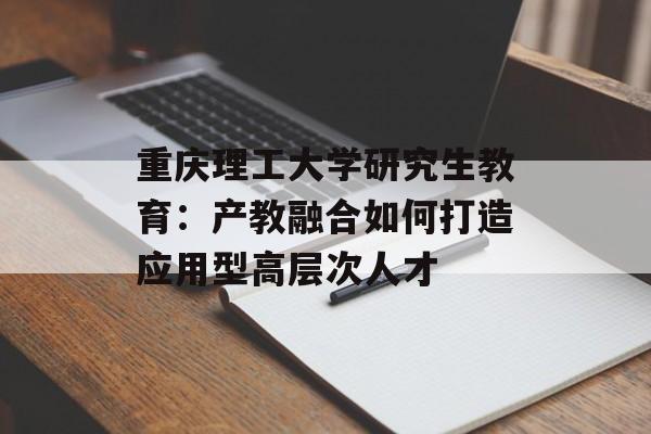 重庆理工大学研究生教育：产教融合如何打造应用型高层次人才-第1张图片-