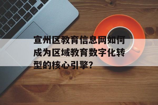 宣州区教育信息网如何成为区域教育数字化转型的核心引擎？-第1张图片-