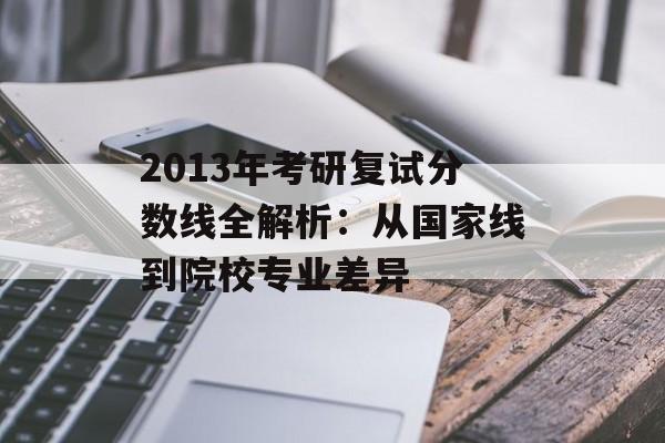 2013年考研复试分数线全解析：从国家线到院校专业差异-第1张图片-