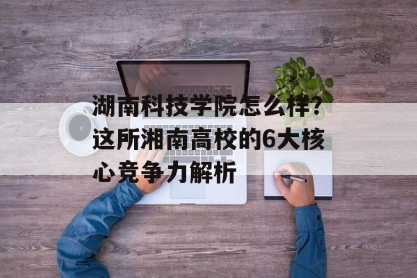 湖南科技学院怎么样？这所湘南高校的6大核心竞争力解析-第1张图片-