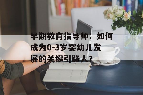 早期教育指导师：如何成为0-3岁婴幼儿发展的关键引路人？-第1张图片-