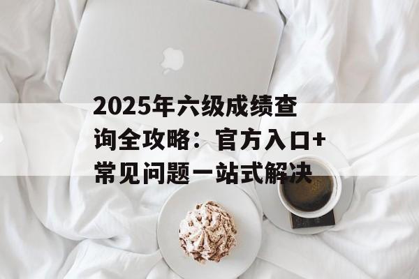 2025年六级成绩查询全攻略：官方入口+常见问题一站式解决-第1张图片-