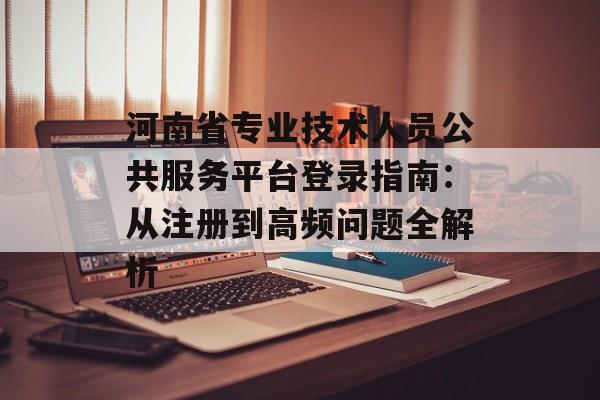 河南省专业技术人员公共服务平台登录指南：从注册到高频问题全解析-第1张图片-