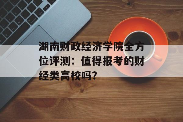湖南财政经济学院全方位评测：值得报考的财经类高校吗？-第1张图片-