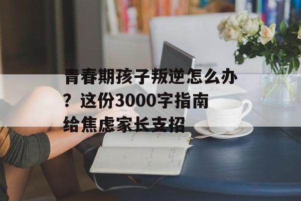 青春期孩子叛逆怎么办？这份3000字指南给焦虑家长支招-第1张图片-