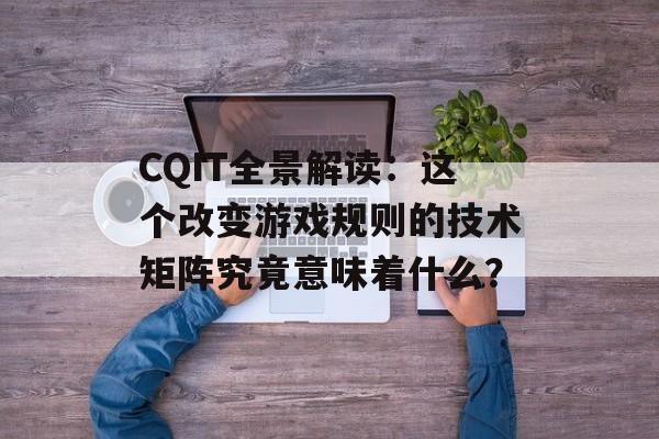 CQIT全景解读：这个改变游戏规则的技术矩阵究竟意味着什么？-第1张图片-
