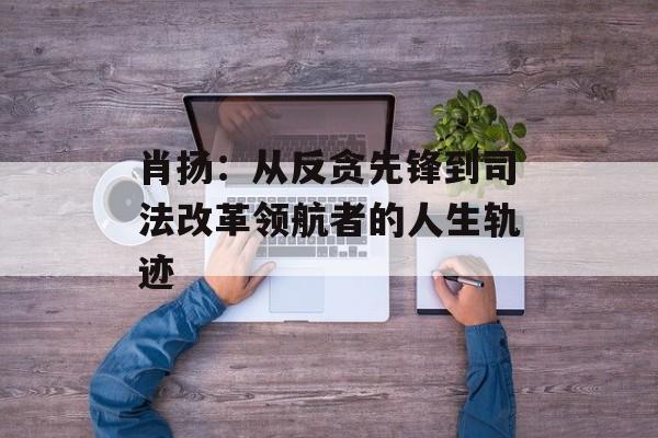 肖扬：从反贪先锋到司法改革领航者的人生轨迹-第1张图片-
