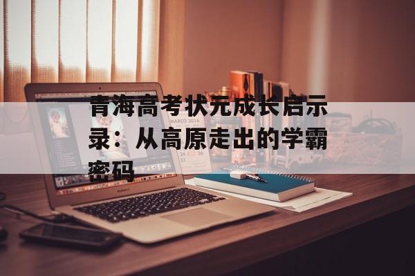 青海高考状元成长启示录：从高原走出的学霸密码-第1张图片-