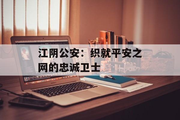 江阴公安：织就平安之网的忠诚卫士-第1张图片-