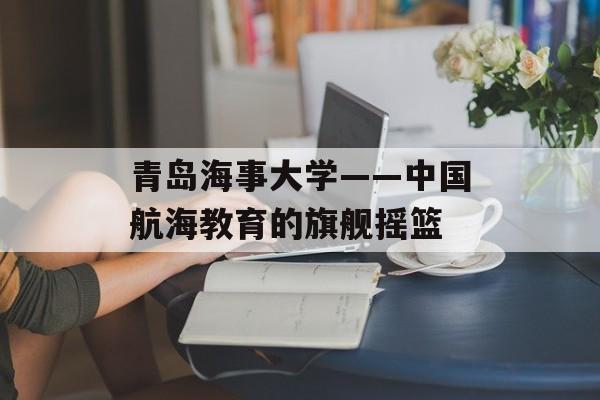 青岛海事大学——中国航海教育的旗舰摇篮-第1张图片-