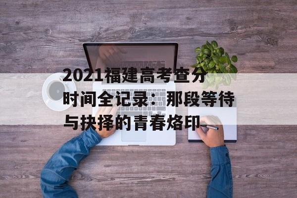 2021福建高考查分时间全记录：那段等待与抉择的青春烙印-第1张图片-