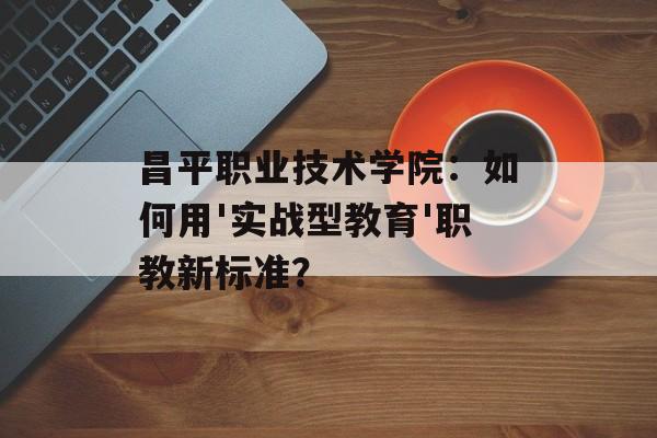 昌平职业技术学院：如何用'实战型教育'职教新标准？-第1张图片-