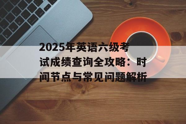 2025年英语六级考试成绩查询全攻略：时间节点与常见问题解析-第1张图片-