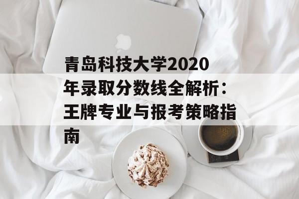 青岛科技大学2020年录取分数线全解析：王牌专业与报考策略指南-第1张图片-